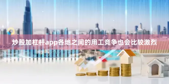 炒股加杠杆app各地之间的用工竞争也会比较激烈