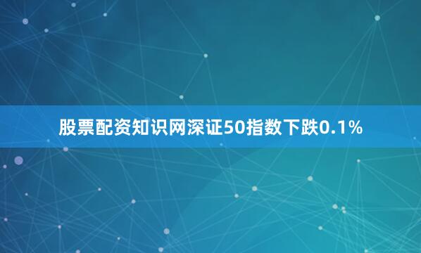 股票配资知识网深证50指数下跌0.1%