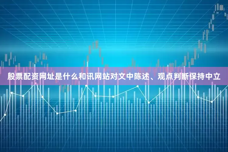 股票配资网址是什么和讯网站对文中陈述、观点判断保持中立