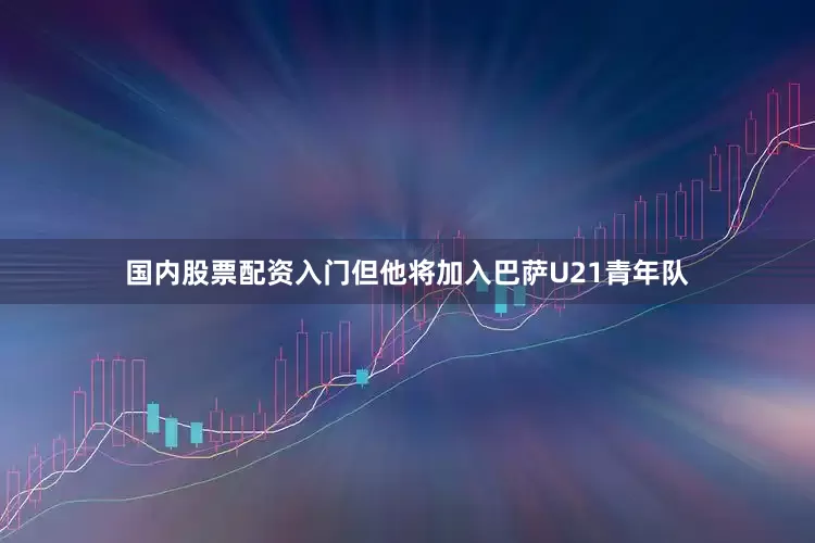 国内股票配资入门但他将加入巴萨U21青年队