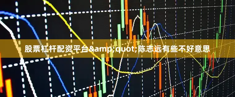 股票杠杆配资平台&quot;陈志远有些不好意思