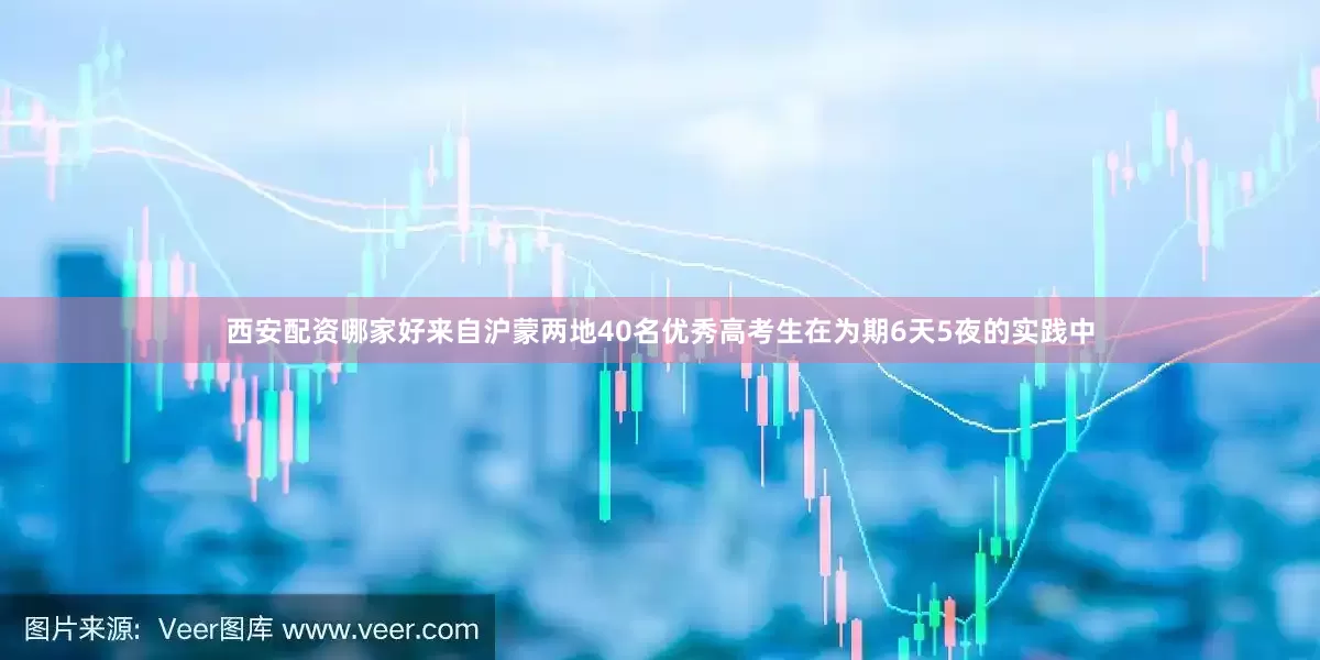 西安配资哪家好来自沪蒙两地40名优秀高考生在为期6天5夜的实践中