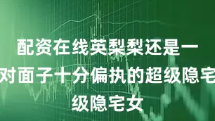配资在线英梨梨还是一个对面子十分偏执的超级隐宅女