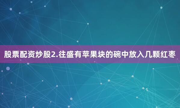 股票配资炒股2.往盛有苹果块的碗中放入几颗红枣