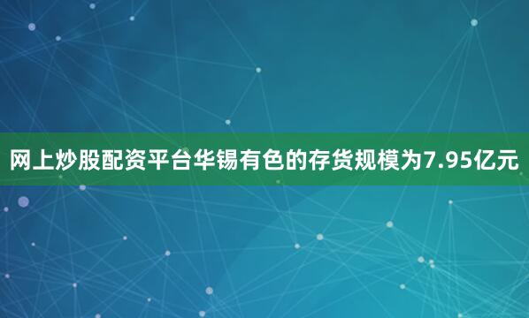 网上炒股配资平台华锡有色的存货规模为7.95亿元