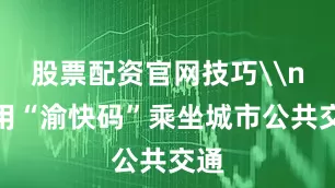 股票配资官网技巧\n使用“渝快码”乘坐城市公共交通